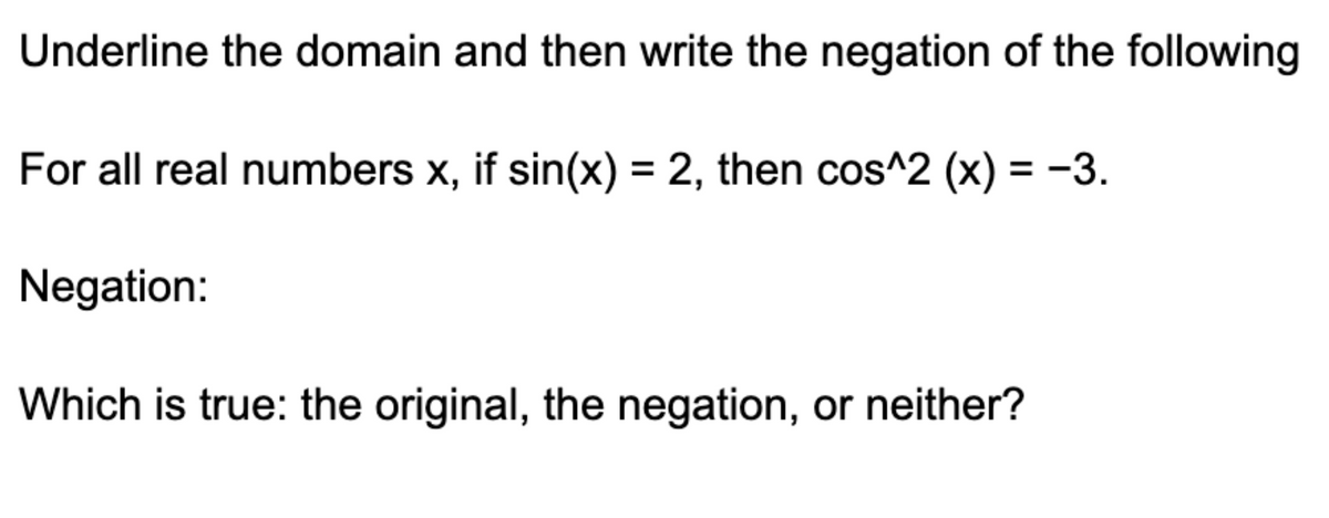 Underline the domain and then write the negation of the following
For all real numbers x, if sin(x) = 2, then cos^2 (x) = −3.
Negation:
Which is true: the original, the negation, or neither?