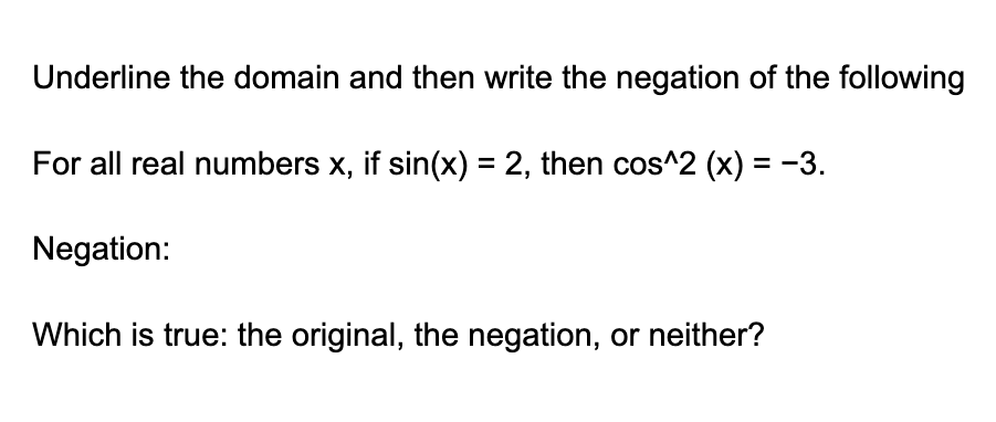 Underline the domain and then write the negation of the following
For all real numbers x, if sin(x) = 2, then cos^2 (x) = −3.
Negation:
Which is true: the original, the negation, or neither?