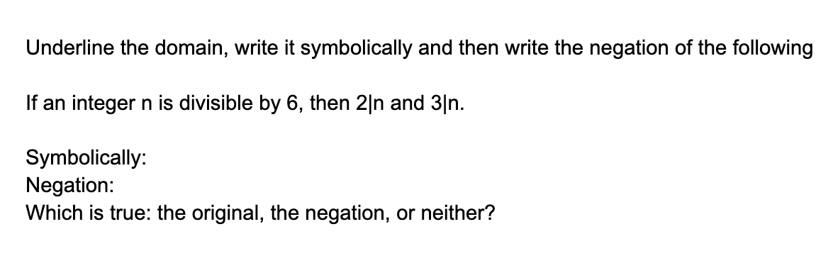 Underline the domain, write it symbolically and then write the negation of the following
If an integer n is divisible by 6, then 2|n and 3|n.
Symbolically:
Negation:
Which is true: the original, the negation, or neither?