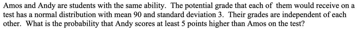 Amos and Andy are students with the same ability. The potential grade that each of them would receive on a
test has a normal distribution with mean 90 and standard deviation 3. Their grades are independent of each
other. What is the probability that Andy scores at least 5 points higher than Amos on the test?