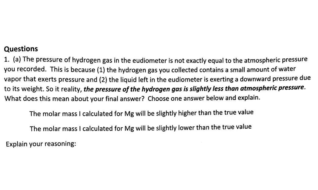 Questions
1. (a) The pressure of hydrogen gas in the eudiometer is not exactly equal to the atmospheric pressure
you recorded. This is because (1) the hydrogen gas you collected contains a small amount of water
vapor that exerts pressure and (2) the liquid left in the eudiometer is exerting a downward pressure due
to its weight. So it reality, the pressure of the hydrogen gas is slightly less than atmospheric pressure.
What does this mean about your final answer? Choose one answer below and explain.
The molar mass I calculated for Mg will be slightly higher than the true value
The molar mass I calculated for Mg will be slightly lower than the true value
Explain your reasoning:
