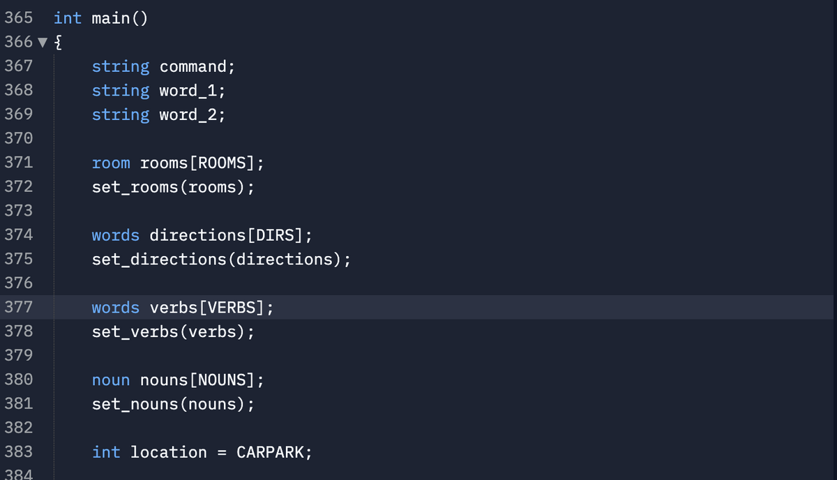 365
int main()
366 v {
367
string command;
368
string word_1;
369
string word_2;
370
371
room rooms[ROOMS];
372
set_rooms(rooms);
373
374
words directions[DIRS];
375
set_directions (directions);
376
377
words verbs[VERBS];
378
set_verbs(verbs);
379
380
noun nouns[NOUNS];
381
set_nouns(nouns);
382
383
int location = CARPARK;
384
