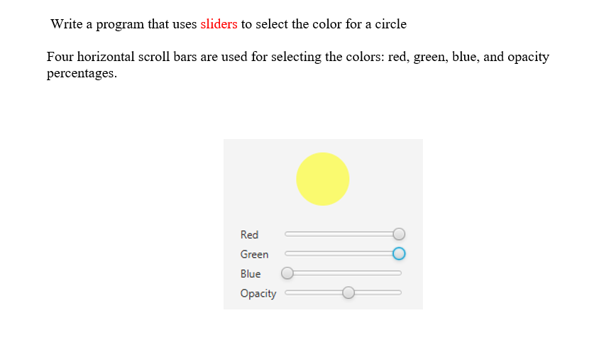 Write a program that uses sliders to select the color for a circle
Four horizontal scroll bars are used for selecting the colors: red, green, blue, and opacity
percentages.
Red
Green
Blue
Ораcity
