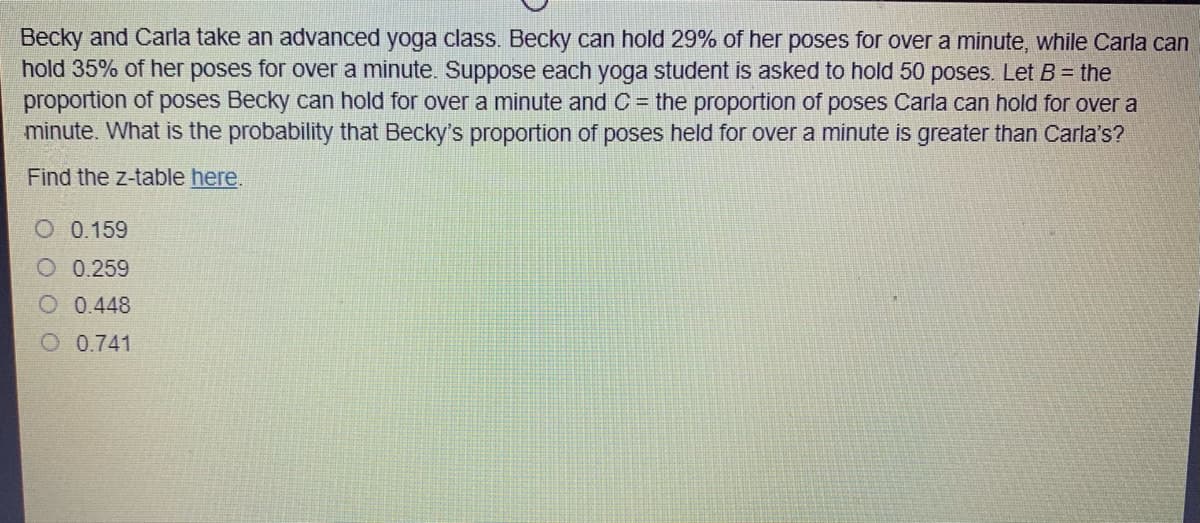 Becky and Carla take an advanced yoga class. Becky can hold 29% of her poses for over a minute, while Carla can
hold 35% of her poses for over a minute. Suppose each yoga student is asked to hold 50 poses. Let B = the
proportion of poses Becky can hold for over a minute and C = the proportion of poses Carla can hold for over a
minute. What is the probability that Becky's proportion of poses held for over a minute is greater than Carla's?
Find the z-table here.
O 0.159
O 0.259
O 0.448
O 0.741
