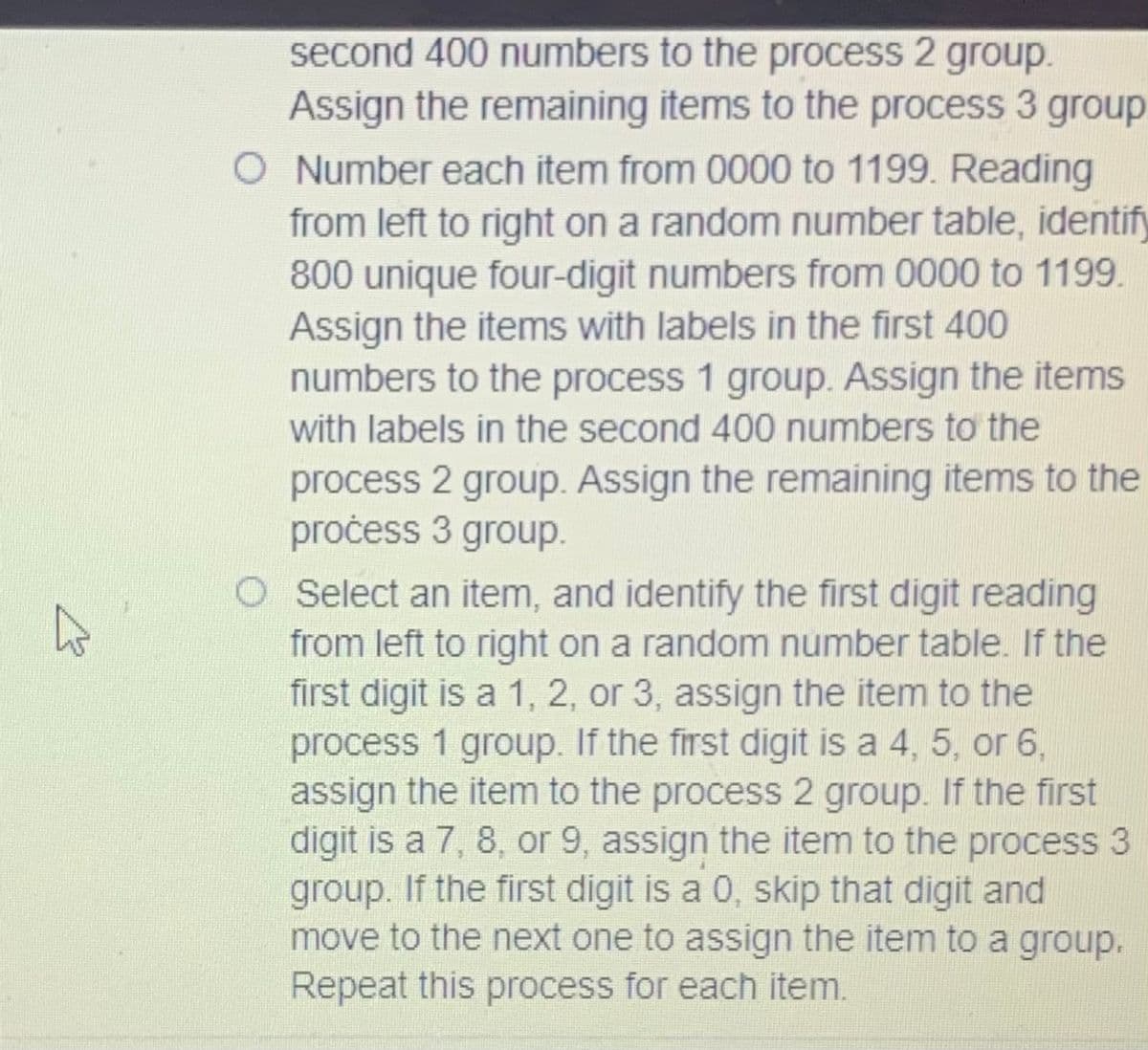 second 400 numbers to the process 2 group.
Assign the remaining items to the process 3 group.
O Number each item from 0000 to 1199. Reading
from left to right on a random number table, identify
800 unique four-digit numbers from 0000 to 1199.
Assign the items with labels in the first 400
numbers to the process 1 group. Assign the items
with labels in the second 400 numbers tơ the
process 2 group. Assign the remaining items to the
pročess 3 group.
O Select an item, and identify the first digit reading
from left to right on a random number table. If the
first digit is a 1, 2, or 3, assign the item to the
process 1 group. If the first digit is a 4, 5, or 6,
assign the item to the process 2 group. If the first
digit is a 7, 8, or 9, assign the item to the process 3
group. If the first digit is a 0, skip that digit and
move to the next one to assign the item to a group.
Repeat this process for each item.
