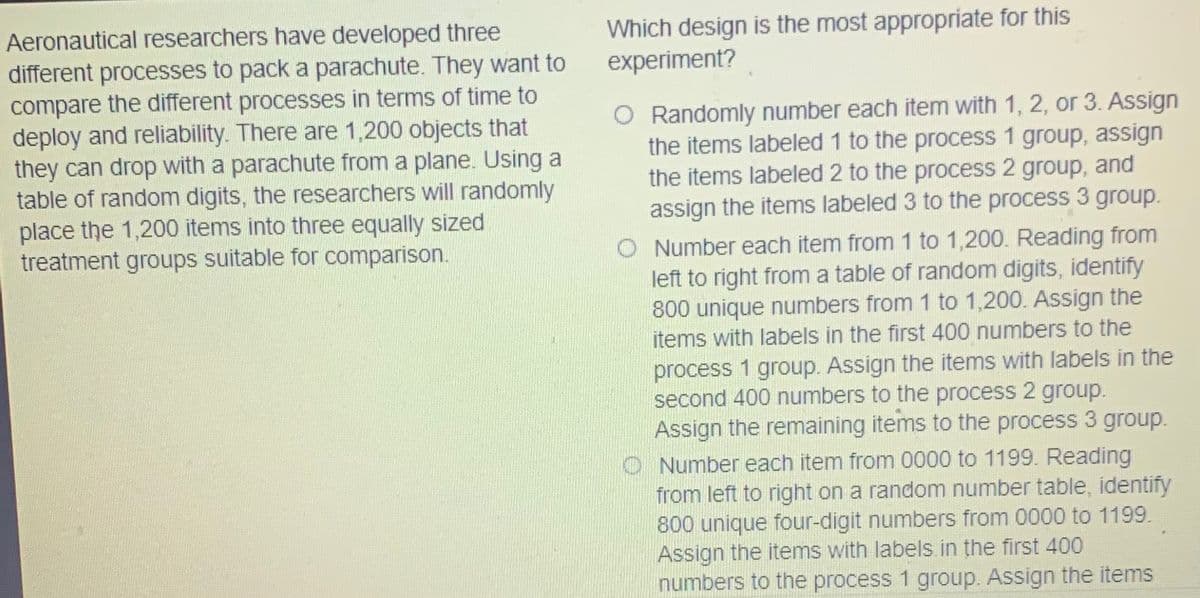 Which design is the most appropriate for this
experiment?
Aeronautical researchers have developed three
different processes to pack a parachute. They want to
compare the different processes in terms of time to
deploy and reliability. There are 1,200 objects that
they can drop with a parachute from a plane. Using a
table of random digits, the researchers will randomly
place the 1,200 items into three equally sized
treatment groups suitable for comparison.
O Randomly number each item with 1, 2, or 3. Assign
the items labeled 1 to the process 1 group, assign
the items labeled 2 to the process 2 group, and
assign the items labeled 3 to the process 3 group.
O Number each item from 1 to 1,200. Reading from
left to right from a table of random digits, identify
800 unique numbers from 1 to 1,200. Assign the
items with labels in the first 400 numbers to the
process 1 group. Assign the items with labels in the
second 400 numbers to the process 2 group.
Assign the remaining items to the process 3 group.
O Number each item from 0000 to 1199. Reading
from left to right on a random number table, identify
800 unique four-digit numbers from 0000 to 1199.
Assign the items with labels.in the first 400
numbers to the process 1 group. Assign the items
