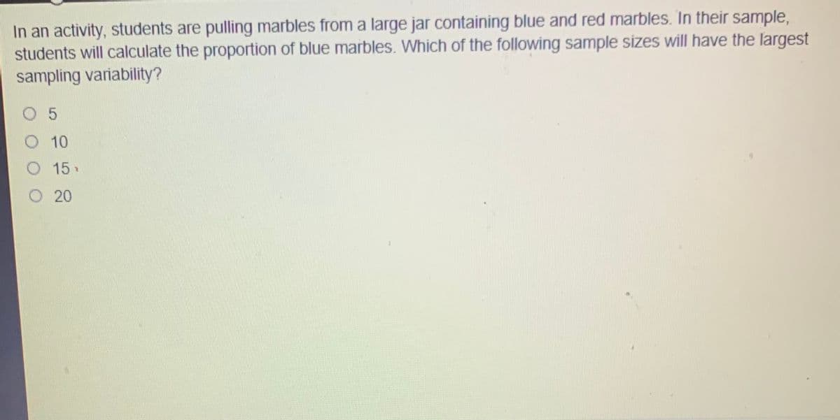 In an activity, students are pulling marbles from a large jar containing blue and red marbles. In their sample,
students will calculate the proportion of blue marbles. Which of the following sample sizes will have the largest
sampling variability?
O 5
10
O 15
O 20
