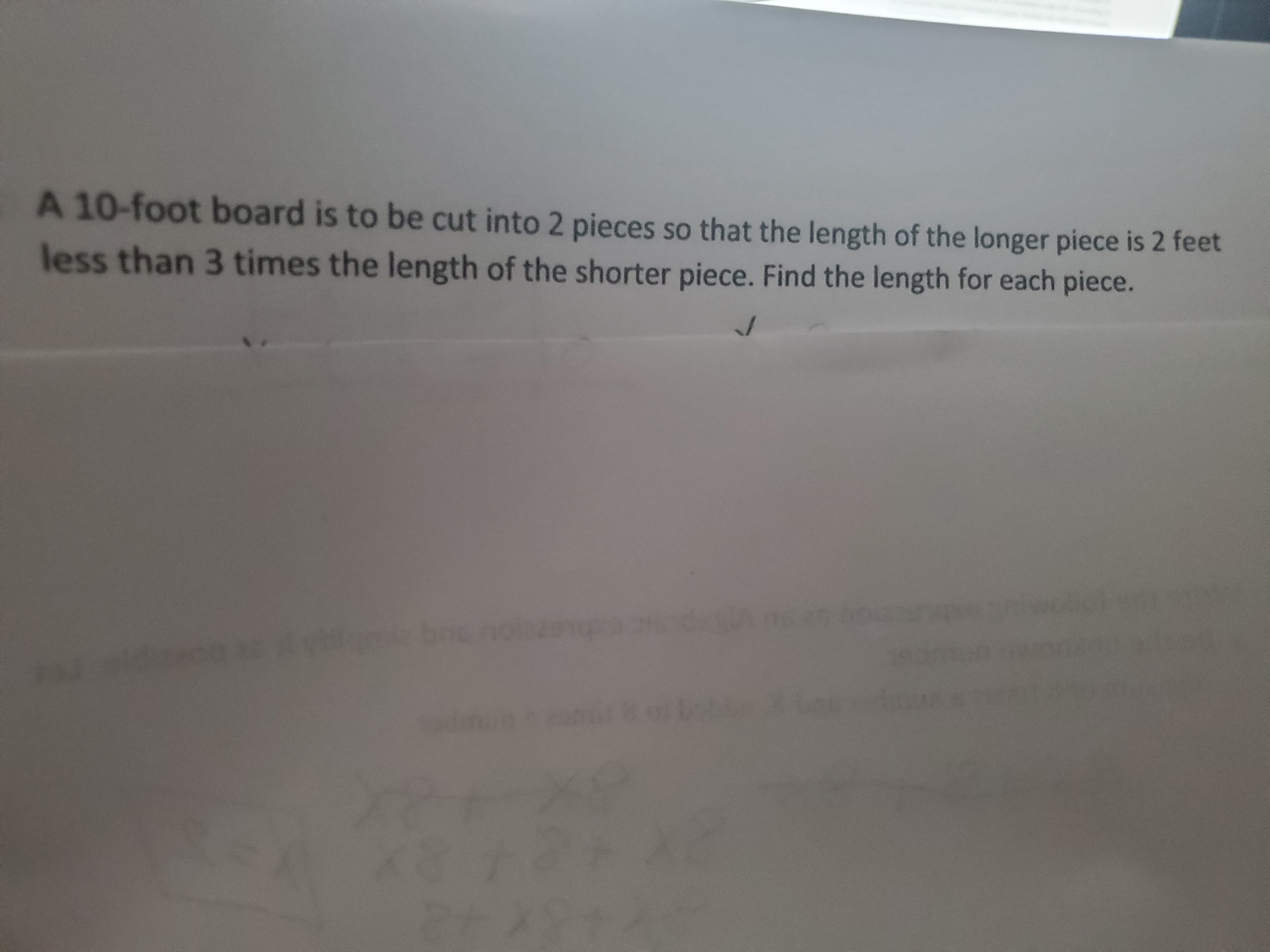 A 10-foot board is to be cut into 2 pieces so that the length of the longer piece is 2 feet
less than 3 times the length of the shorter piece. Find the length for each piece.
