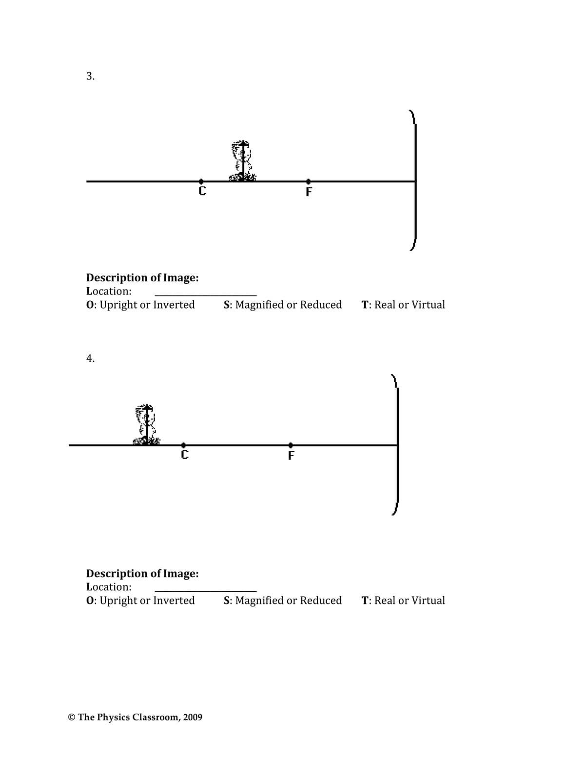 3.
F
Description of Image:
Location:
0: Upright or Inverted
S: Magnified or Reduced
T: Real or Virtual
4.
F
Description of Image:
Location:
0: Upright or Inverted
S: Magnified or Reduced
T: Real or Virtual
© The Physics Classroom, 2009
