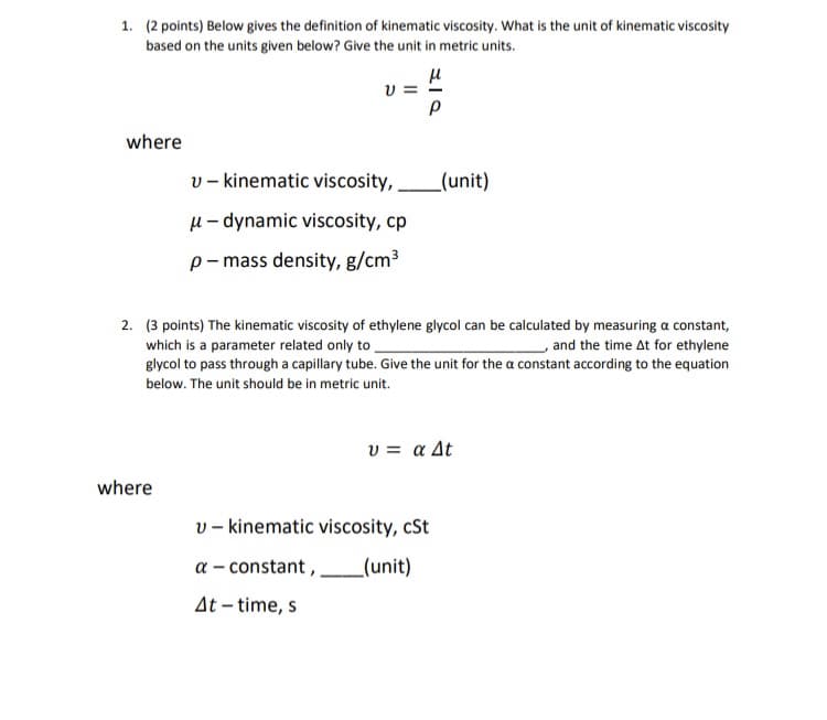 1. (2 points) Below gives the definition of kinematic viscosity. What is the unit of kinematic viscosity
based on the units given below? Give the unit in metric units.
where
V=
where
v- kinematic viscosity,
μ- dynamic viscosity, cp
p-mass density, g/cm³
μ
३/०
Р
2. (3 points) The kinematic viscosity of ethylene glycol can be calculated by measuring a constant,
which is a parameter related only to
and the time At for ethylene
glycol to pass through a capillary tube. Give the unit for the a constant according to the equation
below. The unit should be in metric unit.
_(unit)
v kinematic viscosity, cSt
a - constant, _(unit)
At-time, s
υ = α Δt