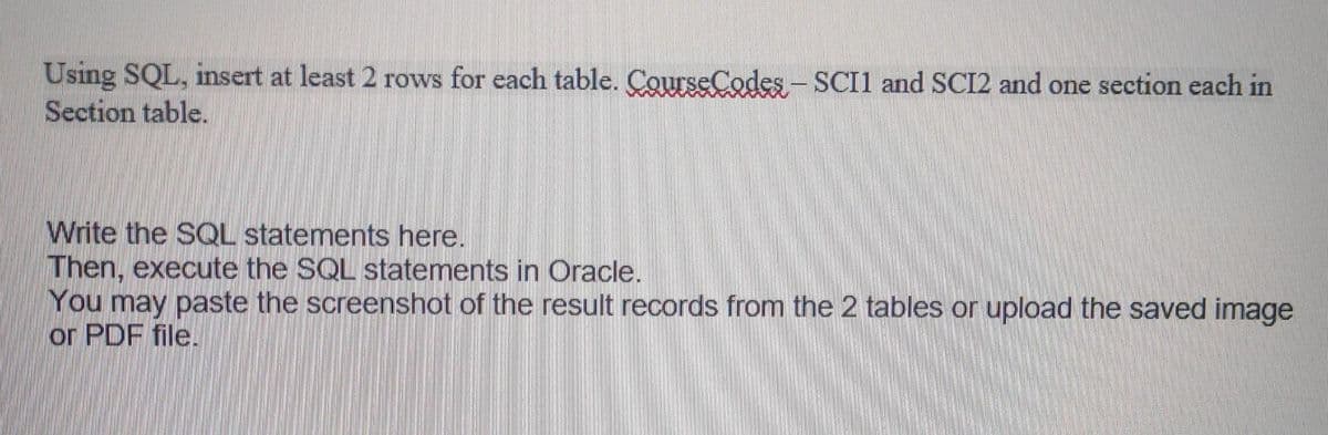 Using SQL, insert at least 2 rows for each table. CourseCodes-SCI1 and SCI2 and one section each in
Section table.
Write the SQL statements here.
Then, execute the SQL statements in Oracle.
You may paste the screenshot of the result records from the 2 tables or upload the saved image
or PDF file.
