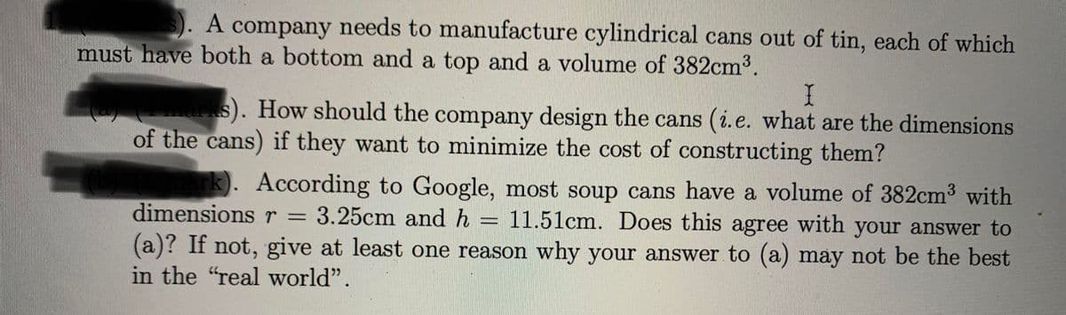 ). A company needs to manufacture cylindrical cans out of tin, each of which
must have both a bottom and a top and a volume of 382cm3.
ks). How should the company design the cans (i.e. what are the dimensions
of the cans) if they want to minimize the cost of constructing them?
k). According to Google, most soup cans have a volume of 382cm³ with
11.51cm. Does this agree with your answer to
dimensions r = 3.25cm and h
(a)? If not, give at least one reason why your answer to (a) may not be the best
in the "real world".
