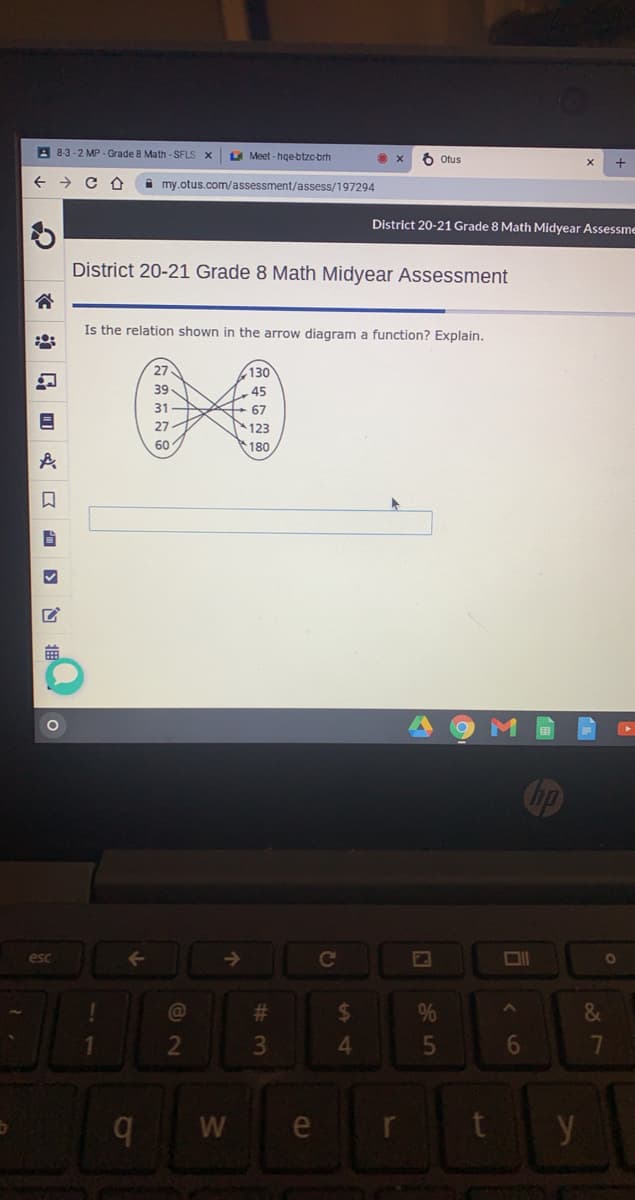 A 8-3-2 MP.Grade 8 Math - SFLS X
LA Meet - hge-btzc-brh
6 Otus
+
i my.otus.com/assessment/assess/197294
District 20-21 Grade 8 Math Midyear Assessme
District 20-21 Grade 8 Math Midyear Assessment
Is the relation shown in the arrow diagram a function? Explain.
27
130
39
45
31
+ 67
123
180
27
60
esc
->
Cc
@
%23
%24
&
2
6
7
b.
e
r
y
85
# 3
w/
