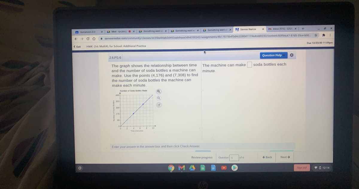 a Something went w x
O Something went w x Savvas Realize
M inbor (970)-5208 x
A Homeroom 83
Moet rpr jmcg x
O Something went w x
+ > C O
i savvasrealize.com/community/classes/ec35ba94ab2d492aab9aaa3d94350242/assignments/8b17075b415d4c328041119a4ced0232/content/83194c47-87d5-35ce bo0
Due 12/23/20 11:59pm
( Exit
HWK -2-6: MathXL for School: Additional Practice
Question Help
2.6.PS-6
The graph shows the relationship between time
and the number of soda bottles a machine can
make, Use the points (4,176) and (7,308) to find
The machine can make soda bottles each
minute.
the number of soda bottles the machine can
make each minute,
Number of Soda Botes Made
440
352-
264
Time ane
Enter your answer in the answer box and then click Check Answer,
Review progress
Question 1
of 6
Back
Next
MA
Sign out
• 0 12:14
Chp
