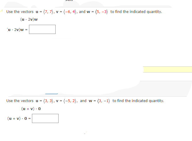 Use the vectors u = (7, 7), v = (-6, 4), and w = (5, -3) to find the indicated quantity.
(u · 2v)w
u· 2v)w =
Use the vectors u = (3, 3), v = (-5, 2), and w = (3, –1) to find the indicated quantity.
(u + v) · 0
(u + v) · 0 =
