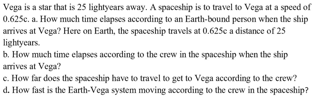 Vega is a star that is 25 lightyears away. A spaceship is to travel to Vega at a speed of
0.625c. a. How much time elapses according to an Earth-bound person when the ship
arrives at Vega? Here on Earth, the spaceship travels at 0.625c a distance of 25
lightyears.
b. How much time elapses according to the crew in the spaceship when the ship
arrives at Vega?
c. How far does the spaceship have to travel to get to Vega according to the crew?
d. How fast is the Earth-Vega system moving according to the crew in the spaceship?
