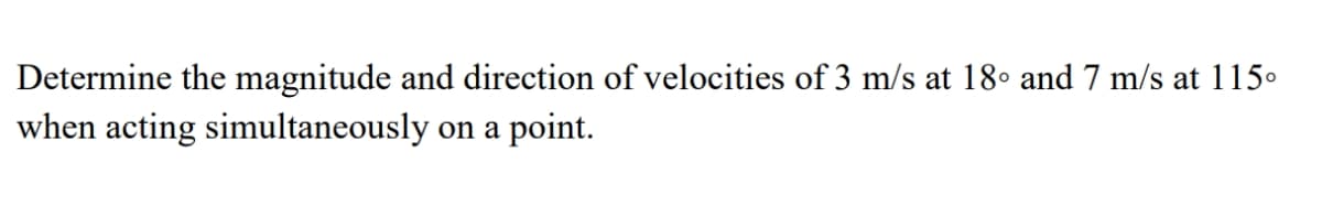 Determine the magnitude and direction of velocities of 3 m/s at 18• and 7 m/s at 115.
when acting simultaneously on a point.
