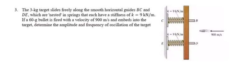 3. The 3-kg target slides freely along the smooth horizontal guides BC and
DE, which are 'nested' in springs that each have a stiffness of k = 9 kN/m.
If a 60-g bullet is fired with a velocity of 900 m/s and embeds into the
target, determine the amplitude and frequency of oscillation of the target
k- 9 KN/m
900 m/s
