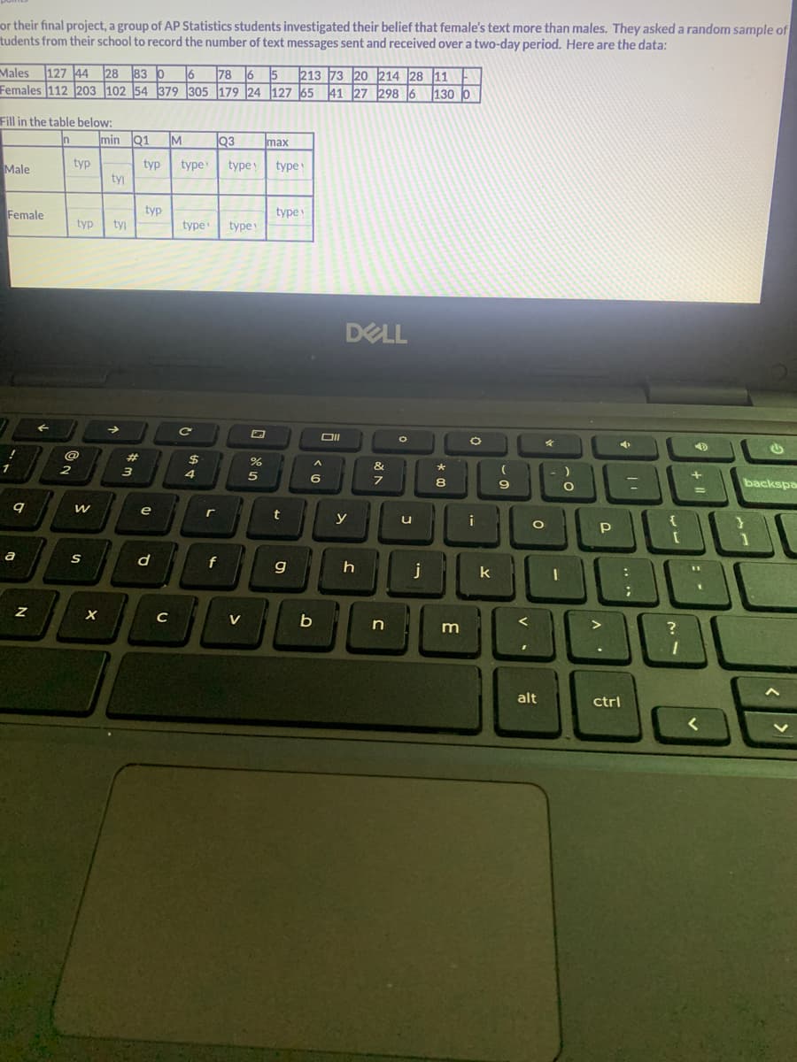 or their final project, a group of AP Statistics students investigated their belief that female's text more than males. They asked a random sample of
tudents from their school to record the number of text messages sent and received over a two-day period. Here are the data:
Males 127 44 28 830 6 786 5 213 73 20 214 28 11
Females 112 203 102 54 379 305 179 24 127 65 41 27 298 6 130 0
Fill in the table below:
In
Male
Female
1
9
a
Z
typ
2
@
typ tyl
W
S
min Q1 IM Q3
typ
X
tyl
3
typ
e
d
C
type type! type
type type
C
$
4
r
f
V
%
max
5
type!
t
9
Oll
A
6
b
DELL
y
h
&
7
n
O
u
j
★
8
m
O
k
(
9
<
'
O
-)
alt
O
P
C
>
L
:
D BU
I
?
-
ctrl
....
➜
+ 11
1
=
}
90
[
11
-
رام
backspa
<