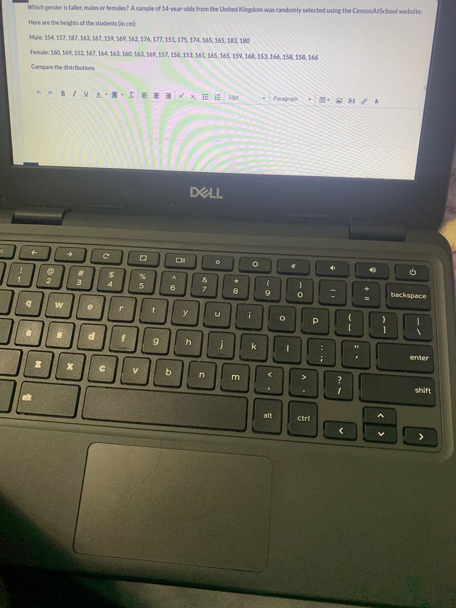 C
1
Which gender is taller, males or females? A sample of 14-year-olds from the United Kingdom was randomly selected using the CensusAtSchool website.
Here are the heights of the students (in cm):
Male: 154, 157, 187, 163, 167, 159, 169, 162, 176, 177, 151, 175, 174, 165, 165, 183, 180
Female: 160, 169, 152, 167, 164, 163, 160, 163, 169, 157, 158, 153, 161, 165, 165, 159, 168, 153, 166, 158, 158, 166
Compare the distributions
←
9
8
alt
N
@
2
BIU A ALEX, E12pt
W
S
→
X
#
3
e
d
C
C
$
4
r
f
%
5
V
t
g
Oll
A
6
b
y
DELL
h
&
7
C
n
O
u
j
*
8
m
i
O
k
(
9
I
alt
Paragraph - HDf
O
I
)
O
>
ctrl
Р
:
;
➜
=
?
1
{
[
1
4
+
=
}
1
U
backspace
1
enter
shift