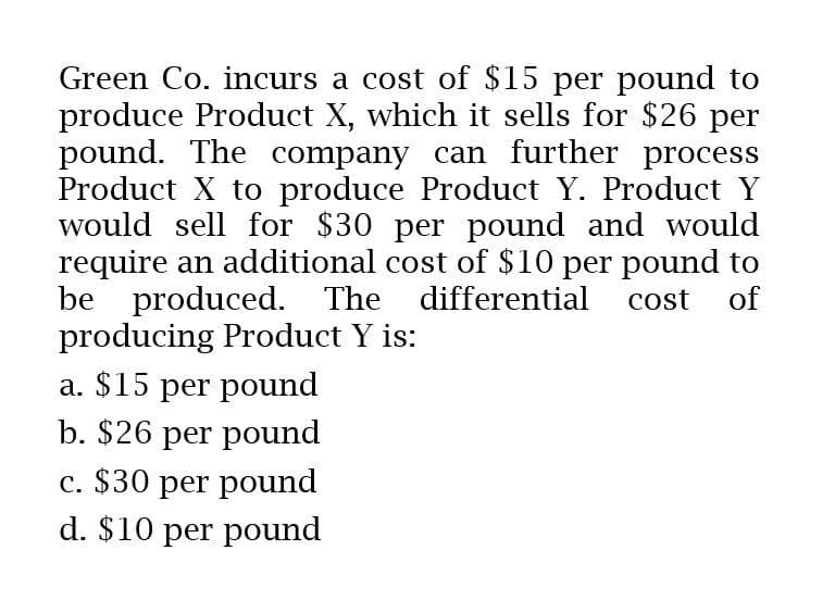 Green Co. incurs a cost of $15 per pound to
produce Product X, which it sells for $26 per
pound. The company can further process
Product X to produce Product Y. Product Y
would sell for $30 per pound and would
require an additional cost of $10 per pound to
be produced. The differential cost of
producing Product Y is:
a. $15 per pound
b. $26 per pound
c. $30 per pound
d. $10 per pound