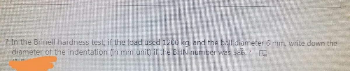 7. In the Brinell hardness test, if the load used 1200 kg, and the ball diameter 6 mm, write down the
diameter of the indentation (in mm unit) if the BHN number was 586.
