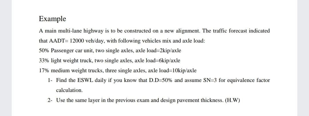 Example
A main multi-lane highway is to be constructed on a new alignment. The traffic forecast indicated
that AADT= 12000 veh/day, with following vehicles mix and axle load:
50% Passenger car unit, two single axles, axle load32kip/axle
33% light weight truck, two single axles, axle load=6kip/axle
17% medium weight trucks, three single axles, axle load=10kip/axle
1- Find the ESWL daily if you know that D.D=50% and assume SN=3 for equivalence factor
calculation.
2- Use the same layer in the previous exam and design pavement thickness. (H.W)
