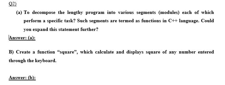 Q2)
(a) To decompose the lengthy program into various segments (modules) each of which
perform a specific task? Such segments are termed as functions in C++ language. Could
you expand this statement further?
Answer: (a):
B) Create a function "square", which calculate and displays square of any number entered
through the keyboard.
Answer: (b):
