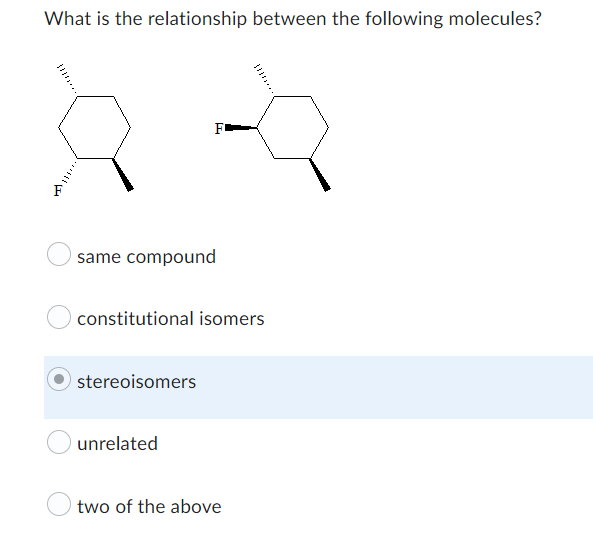 ## Relationship Between Molecules

### Question:
What is the relationship between the following molecules?

(Shows two cyclohexane molecules each with two substituents. One molecule has two fluorine atoms; one in the equatorial position and one in the axial position. The other molecule has the two fluorine atoms in the equatorial positions).

### Answer Choices:
- **same compound**
- **constitutional isomers**
- **stereoisomers** (Highlighted)
- **unrelated**
- **two of the above**

### Explanation:
This question is designed to help students understand the different types of isomerism in organic chemistry. Below are the concepts relevant to the choices provided:

- **Same compound**: Indicates that the two molecules have the exact same structure and connectivity.
- **Constitutional isomers**: Molecules with the same molecular formula but different connectivity of their atoms.
- **Stereoisomers**: Molecules with the same molecular formula and connectivity but differ in the spatial arrangements of their atoms.
- **Unrelated**: Indicates no specific relationship between the molecules.
- **Two of the above**: Indicates that more than one of the above relationships might be applicable.

In this case, the correct answer is highlighted as **stereoisomers**, demonstrating that these two molecules differ only in their spatial arrangement around the cyclohexane ring.

### Diagrams:
- **Left Molecule**: A cyclohexane ring with two fluorine atoms, one in the equatorial position and one in the axial position.
- **Right Molecule**: A cyclohexane ring with two fluorine atoms, both in the equatorial positions.

The equatorial and axial positions refer to the two types of bonding orientations relative to the ring structure in cyclohexane, which lead to different spatial configurations and hence, stereoisomerism.