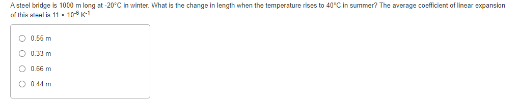 A steel bridge is 1000 m long at -20°C in winter. What is the change in length when the temperature rises to 40°C in summer? The average coefficient of linear expansion
of this steel is 11 × 10-6 K-1
O 0.55 m
O 0.33 m
O 0.66 m
O 0.44 m
