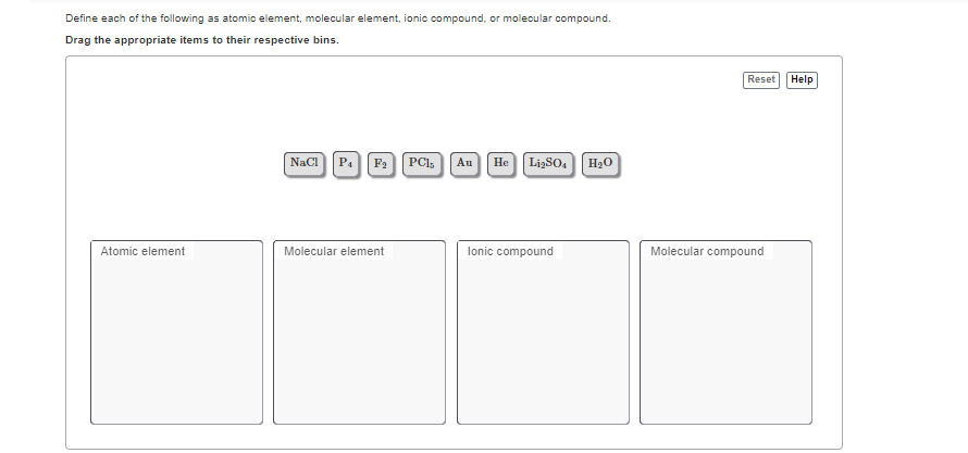 Define each of the following as atomic element, molecular element, ionic compound, or molecular compound.
Drag the appropriate items to their respective bins.
Reset
Help
Naci P.Fa PCI,
LizSO. H2O
Au
Не
Atomic element
Molecular element
lonic compound
Moled
compound
