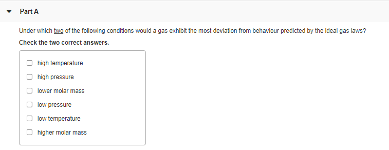 Part A
Under which two of the following conditions would a gas exhibit the most deviation from behaviour predicted by the ideal gas laws?
Check the two correct answers.
O high temperature
high pressure
lower molar mass
low pressure
low temperature
higher molar mass
