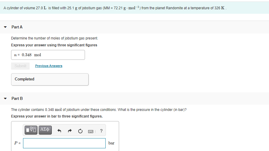 A cylinder of volume 27.0 L is filled with 25.1 g of jobstium gas (MM = 72.21 g · mol-1) from the planet Randomite at a temperature of 326 K.
• Part A
Determine the number of moles of jobstium gas present.
Express your answer using three significant figures
n= 0.348 mol
Submit
Previous Answers
Completed
Part B
The cylinder contains 0.348 mol of jobstium under these conditions. What is the pressure in the cylinder (in bar)?
Express your answer in bar to three significant figures.
P =
bar
