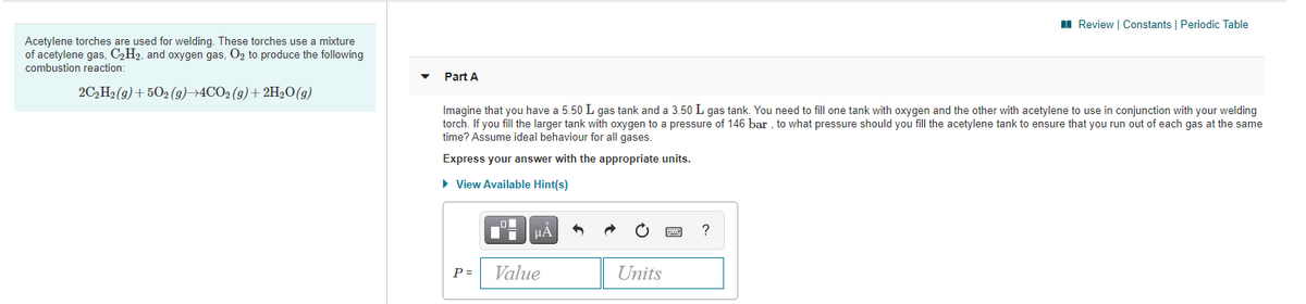 II Review | Constants | Periodic Table
Acetylene torches are used for welding. These torches use a mixture
of acetylene gas, C,H2, and oxygen gas, O2 to produce the following
combustion reaction:
Part A
2C,H2 (9) + 502 (g)→4CO2 (9)+ 2H20(g)
Imagine that you have a 5.50 L gas tank and a 3.50 L gas tank. You need to fill one tank with oxygen and the other with acetylene to use in conjunction with your welding
torch. If you fill the larger tank with oxygen to a pressure of 146 bar , to what pressure should you fill the acetylene tank to ensure that you run out of each gas at the same
time? Assume ideal behaviour for all gases.
Express your answer with the appropriate units.
• View Available Hint(s)
HA
P =
Value
Units
