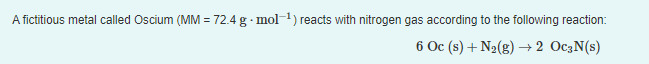 A fictitious metal called Oscium (MM = 72.4 g· mol) reacts with nitrogen gas according to the following reaction:
6 Oc (s) + N2(g) + 2 OC3N(s)
