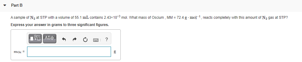 Part B
Asample of N, at STP with a volume of 55.1 mL contains 2.43x10-3 mol. What mass of Oscium, MM = 72.4 g· mol 1, reacts completely with this amount of N, gas at STP?
Express your answer in grams to three significant figures.
mọc =
