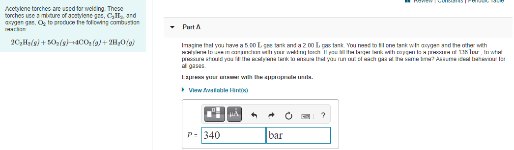 Review
Acetylene torches are used for welding. These
torches use a mixture of acetylene gas, C,H2, and
oxygen gas, O, to produce the following combustion
reaction:
Part A
2C, H2(g)+ 502 (g)→4CO2 (g)+ 2H20(g)
Imagine that you have a 5.00 L gas tank and a 2.00 L gas tank. You need to fill one tank with oxygen and the other with
acetylene to use in conjunction with your welding torch. If you fill the larger tank with oxygen to a pressure of 136 bar , to what
pressure should you fill the acetylene tank to ensure that you run out of each gas at the same time? Assume ideal behaviour for
all gases.
Express your answer with the appropriate units.
• View Available Hint(s)
HA
P = 340
bar
