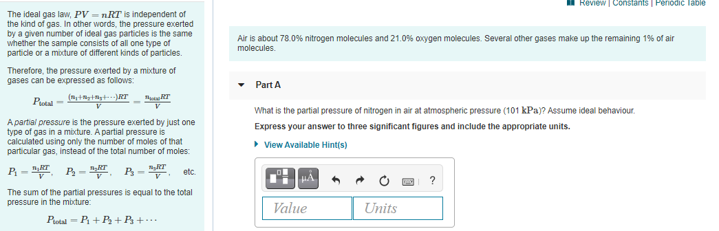 Review | Constants | Periodic Table
The ideal gas law, PV = nRT is independent of
the kind of gas. In other words, the pressure exerted
by a given number of ideal gas particles is the same
whether the sample consists of all one type of
particle or a mixture of different kinds of particles.
Air is about 78.0% nitrogen molecules and 21.0% oxygen molecules. Several other gases make up the remaining 1% of air
molecules.
Therefore, the pressure exerted by a mixture of
gases can be expressed as follows:
Part A
Ptotal =
Tota RT
V
What is the partial pressure of nitrogen in air at atmospheric pressure (101 kPa)? Assume ideal behaviour.
A partial pressure is the pressure exerted by just one
type of gas in a mixture. A partial pressure is
calculated using only the number of moles of that
particular gas, instead of the total number of moles:
Express your answer to three significant figures and include the appropriate units.
• View Available Hint(s)
P = "
TgRT
P3 =v
etc.
HA
The sum of the partial pressures is equal to the total
pressure in the mixture:
Value
Units
Ptotal = P1 + P2 + P3 + ·
