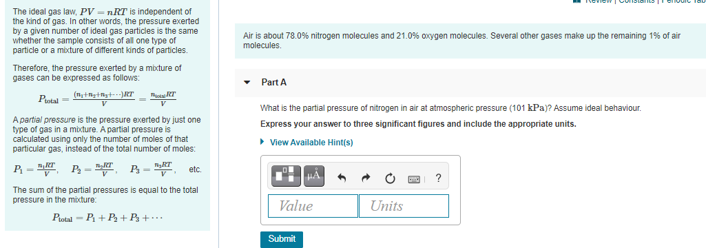 The ideal gas law, PV = nRT is independent of
the kind of gas. In other words, the pressure exerted
by a given number of ideal gas particles is the same
whether the sample consists of all one type of
particle or a mixture of different kinds of particles.
Air is about 78.0% nitrogen molecules and 21.0% oxygen molecules. Several other gases make up the remaining 1% of air
molecules.
Therefore, the pressure exerted by a mixture of
gases can be expressed as follows:
Part A
Tota RT
Ptotal =
V
What is the partial pressure of nitrogen in air at atmospheric pressure (101 kPa)? Assume ideal behaviour.
A partial pressure is the pressure exerted by just one
type of gas in a mixture. A partial pressure is
calculated using only the number of moles of that
particular gas, instead of the total number of moles:
Express your answer to three significant figures and include the appropriate units.
• View Available Hint(s)
RT
P =
V
P = nRT
P= nRT
etc.
The sum of the partial pressures is equal to the total
pressure in the mixture:
Value
Units
Ptotal = P1 + P2 +P3 + · .
Submit
