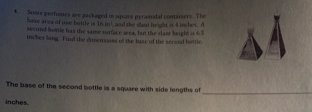 4.
Some perfumes are packaged in square pyramidal containers. The
base area of one bottle is 16 in², and the slant height is 4 inches. A
second bottle has the same surface area, but the slant height is 6.5
inches long. Find the dimensions of the base of the second bottle.
The base of the second bottle is a square with side lengths of
inches.