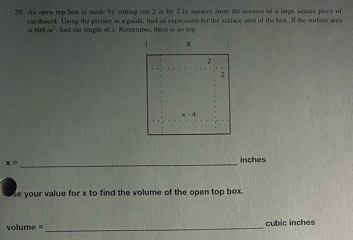 29. An open top box is made by cutting out 2 in by 2 in squares from the corners of a large square piece of
cardboard. Using the picture as a guide, find an expression for the surface area of the box. If the surface area
is 609 in², find the length of x. Remember, there is no top.
X
X=
X-4
volume =
2
2
inches
se your value for x to find the volume of the open top box.
cubic inches