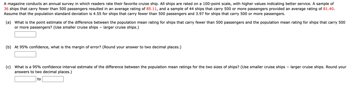 ### Annual Cruise Ship Rating Survey Analysis

A magazine conducts an annual survey in which readers rate their favorite cruise ships. All ships are rated on a 100-point scale, with higher values indicating better service. Below is the information from the survey results:

- **Smaller cruise ships (fewer than 500 passengers)**
  - Sample size: 36 ships
  - Average rating (mean): 85.11
  - Population standard deviation: 4.55
  
- **Larger cruise ships (500 or more passengers)**
  - Sample size: 44 ships
  - Average rating (mean): 81.40
  - Population standard deviation: 3.97

Using this data, we can address the following questions:

**(a) What is the point estimate of the difference between the population mean rating for ships that carry fewer than 500 passengers and the population mean rating for ships that carry 500 or more passengers?**  
(Use smaller cruise ships – larger cruise ships.)

\[ \text{Point estimate} = 85.11 - 81.40 = 3.71 \]

**(b) At 95% confidence, what is the margin of error?**  
(Round your answer to two decimal places.)

Assuming normal distribution and using the formula for the margin of error:

\[ ME = Z * \sqrt{\left(\frac{\sigma_1^2}{n_1}\right) + \left(\frac{\sigma_2^2}{n_2}\right)} \]

Where:
- \(Z\) is the Z-value corresponding to 95% confidence (1.96)
- \(\sigma_1\) and \(\sigma_2\) are the standard deviations
- \( n_1 \) and \( n_2 \) are the sample sizes

\[ ME = 1.96 * \sqrt{\left(\frac{4.55^2}{36}\right) + \left(\frac{3.97^2}{44}\right)} \]

**(c) What is a 95% confidence interval estimate of the difference between the population mean ratings for the two sizes of ships?**  
(Use smaller cruise ships – larger cruise ships. Round your answers to two decimal places.)

The confidence interval is given by:

\[ \text{Point Estimate} \pm \text{Margin of Error} \]

\[CI = 3.