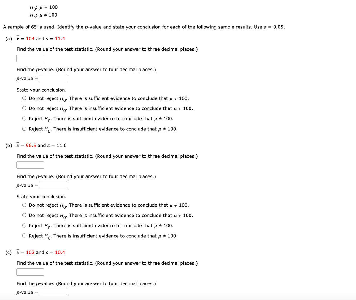 **Hypothesis Testing for Tailored Samples**

Given Hypotheses:

\( H_0: \mu = 100 \)

\( H_a: \mu \neq 100 \)

A sample of 65 is used. Identify the p-value and state your conclusion for each of the following sample results. Use \(\alpha = 0.05\).

### (a) \(\bar{x} = 104\) and \(s = 11.4\)

**Find the value of the test statistic.** (Round your answer to three decimal places.)

*Test Statistic:*

\(\boxed{\textit{__}} \)

**Find the p-value.** (Round your answer to four decimal places.)

*p-value:*

\(\boxed{\textit{__}} \)

**State your conclusion.**

- \( \circ \) Do not reject \(H_0\). There is sufficient evidence to conclude that \(\mu \neq 100\).
- \( \circ \) Do not reject \(H_0\). There is insufficient evidence to conclude that \(\mu \neq 100\).
- \( \circ \) Reject \(H_0\). There is sufficient evidence to conclude that \(\mu \neq 100\).
- \( \circ \) Reject \(H_0\). There is insufficient evidence to conclude that \(\mu \neq 100\).

### (b) \(\bar{x} = 96.5\) and \(s = 11.0\)

**Find the value of the test statistic.** (Round your answer to three decimal places.)

*Test Statistic:*

\(\boxed{\textit{__}} \)

**Find the p-value.** (Round your answer to four decimal places.)

*p-value:*

\(\boxed{\textit{__}} \)

**State your conclusion.**

- \( \circ \) Do not reject \(H_0\). There is sufficient evidence to conclude that \(\mu \neq 100\).
- \( \circ \) Do not reject \(H_0\). There is insufficient evidence to conclude that \(\mu \neq 100\).
- \( \circ \) Reject \(H_0\). There is sufficient evidence to conclude that \(\mu \neq 100\).
- \( \circ \) Reject \(H_0\). There is insufficient evidence to conclude that \(\