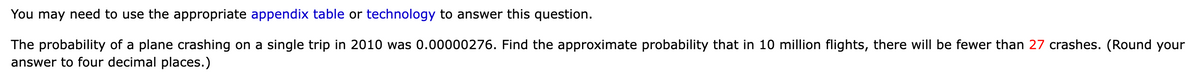 You may need to use the appropriate appendix table or technology to answer this question.
The probability of a plane crashing on a single trip in 2010 was 0.00000276. Find the approximate probability that in 10 million flights, there will be fewer than 27 crashes. (Round your
answer to four decimal places.)
