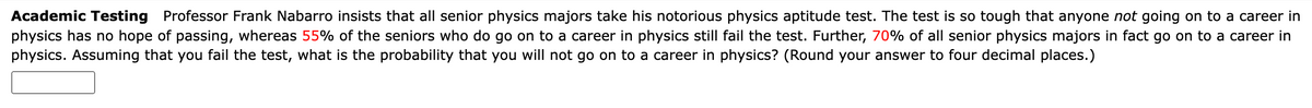 Academic Testing
Professor Frank Nabarro insists that all senior physics majors take his notorious physics aptitude test. The test is so tough that anyone not going on to a career in
physics has no hope of passing, whereas 55% of the seniors who do go on to a career in physics still fail the test. Further, 70% of all senior physics majors in fact go on to a career in
physics. Assuming that you fail the test, what is the probability that you will not go on to a career in physics? (Round your answer to four decimal places.)
