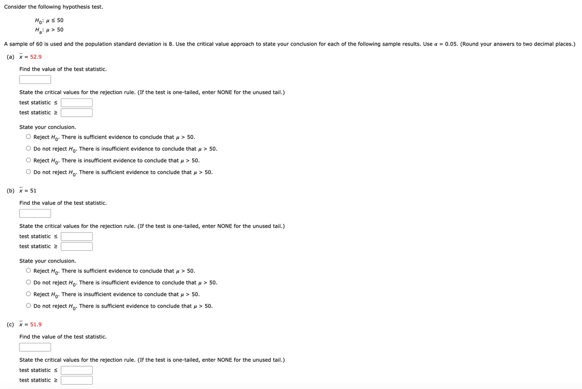 Consider the following hypothesis test.
Ho: μ ≤ 50
H₂:μ > 50
A sample of 60 is used and the population standard deviation is 8. Use the critical value approach to state your conclusion for each of the following sample results. Use a = 0.05. (Round your answers to two decimal places.)
(a) x = 52.9
Find the value of the test statistic.
State the critical values for the rejection rule. (If the test is one-tailed, enter NONE for the unused tail.)
test statistic S
test statistic >
State your conclusion.
O Reject Ho. There is sufficient evidence to conclude that μ > 50.
Do not reject Ho. There is insufficient evidence to conclude that μ> 50.
O Reject Ho. There is insufficient evidence to conclude that μ > 50.
O Do not reject Ho. There is sufficient evidence to conclude that μ> 50.
Find the value of the test statistic.
State the critical values for the rejection rule. (If the test is one-tailed, enter NONE for the unused tail.)
test statistic <
test statistic >
State your conclusion.
Reject Ho. There is sufficient evidence to conclude that μ > 50.
O Do not reject Ho. There is insufficient evidence to conclude that μ > 50.
Reject Ho. There is insufficient evidence to conclude that μ > 50.
O Do not reject Ho. There is sufficient evidence to conclude that μ > 50.
Find the value of the test statistic.
State the critical values for the rejection rule. (If the test is one-tailed, enter NONE for the unused tail.)
test statistic <
test statistic >
(b) x = 51
(c) x = 51.9