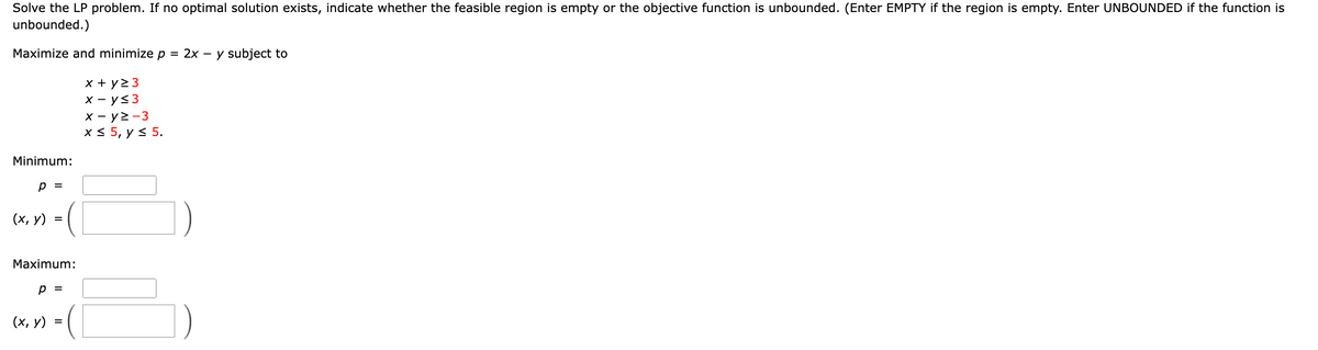 Solve the LP problem. If no optimal solution exists, indicate whether the feasible region is empty or the objective function is unbounded. (Enter EMPTY if the region is empty. Enter UNBOUNDED if the function is
unbounded.)
Maximize and minimize
2x - y subject to
x + y> 3
x - y<3
x - y2-3
x < 5, y < 5.
Minimum:
p =
(х, у)
Maximum:
p =
(х, у)
