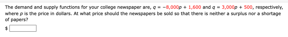 The demand and supply functions for your college newspaper are, q = -8,000p + 1,600 and
where p is the price in dollars. At what price should the newspapers be sold so that there is neither a surplus nor a shortage
of papers?
3,000p + 500, respectively,
