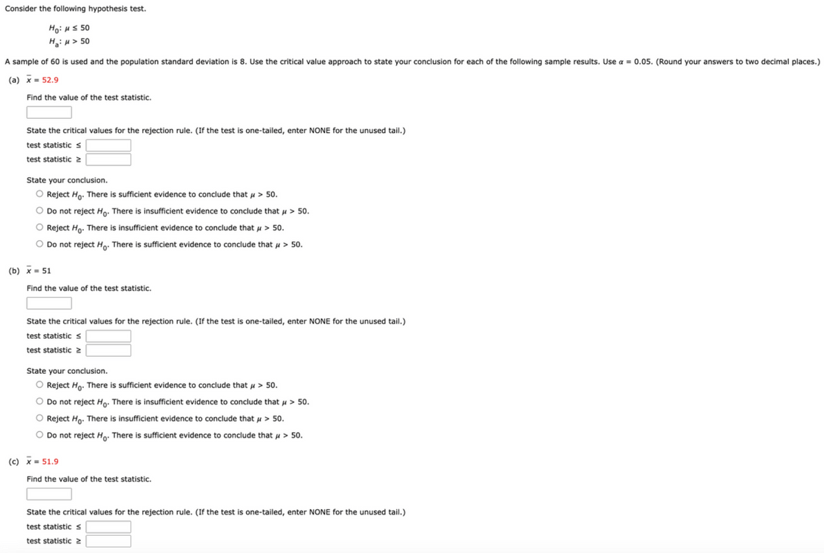 ### Consider the following hypothesis test:

- \( H_0: \mu \le 50 \)
- \( H_A: \mu > 50 \)

A sample of 60 is used and the population standard deviation is 8. Use the critical value approach to state your conclusion for each of the following sample results. Use \( \alpha = 0.05 \). (Round your answers to two decimal places.)

#### (a) \(\bar{x} = 52.9\)

1. **Find the value of the test statistic.**

    [Text Box]

2. **State the critical values for the rejection rule. (If the test is one-tailed, enter NONE for the unused tail.)**

    - Test statistic \(\le\) [Text Box]
    - Test statistic \(\ge\) [Text Box]

3. **State your conclusion.**

    - [ ] Reject \( H_0 \). There is sufficient evidence to conclude that \( \mu > 50 \).
    - [ ] Do not reject \( H_0 \). There is insufficient evidence to conclude that \( \mu > 50 \).
    - [ ] Reject \( H_0 \). There is insufficient evidence to conclude that \( \mu > 50 \).
    - [ ] Do not reject \( H_0 \). There is sufficient evidence to conclude that \( \mu > 50 \).

#### (b) \(\bar{x} = 51\)

1. **Find the value of the test statistic.**

    [Text Box]

2. **State the critical values for the rejection rule. (If the test is one-tailed, enter NONE for the unused tail.)**

    - Test statistic \(\le\) [Text Box]
    - Test statistic \(\ge\) [Text Box]

3. **State your conclusion.**

    - [ ] Reject \( H_0 \). There is sufficient evidence to conclude that \( \mu > 50 \).
    - [ ] Do not reject \( H_0 \). There is insufficient evidence to conclude that \( \mu > 50 \).
    - [ ] Reject \( H_0 \). There is insufficient evidence to conclude that \( \mu > 50 \).
    - [ ] Do not reject \( H_0 \). There is sufficient evidence to conclude that \( \mu > 50 \).

#### (c) \(\bar{x