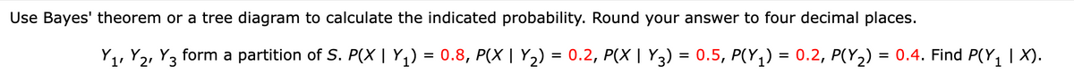 Use Bayes' theorem or a tree diagram to calculate the indicated probability. Round your answer to four decimal places.
Y1, Y2, Y3 form a partition of S. P(X | Y,) = 0.8, P(X | Y2) = 0.2, P(X | Y3) = 0.5, P(Y,) = 0.2, P(Y2) = 0.4. Find P(Y1| X).
